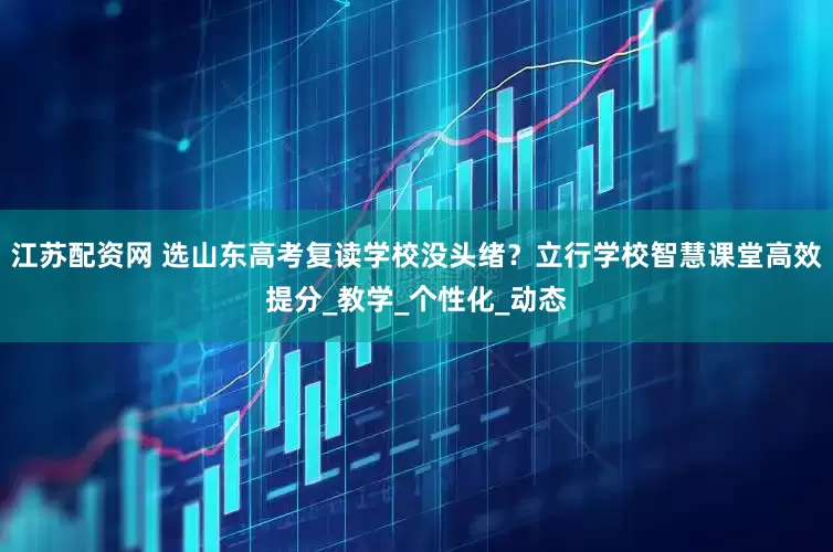 江苏配资网 选山东高考复读学校没头绪？立行学校智慧课堂高效提分_教学_个性化_动态