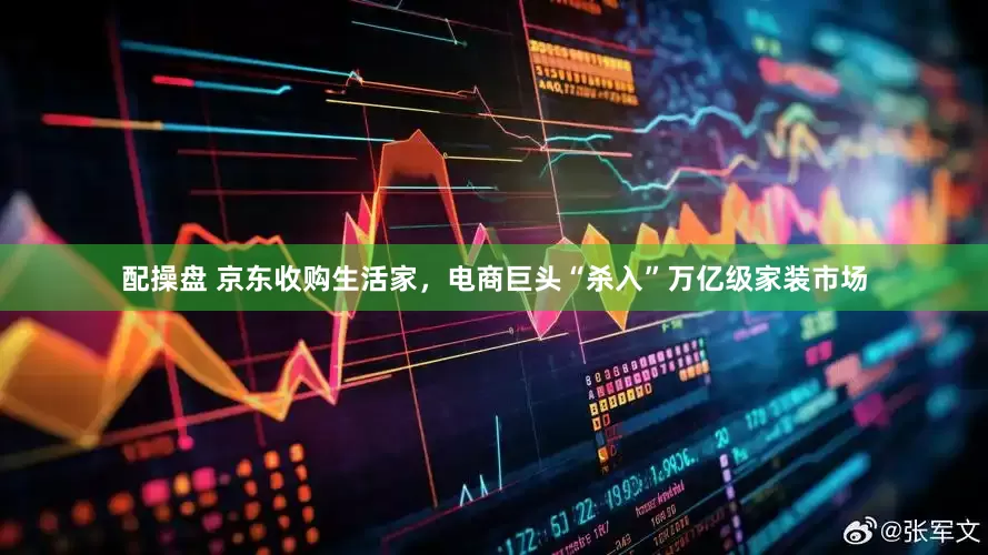 配操盘 京东收购生活家，电商巨头“杀入”万亿级家装市场