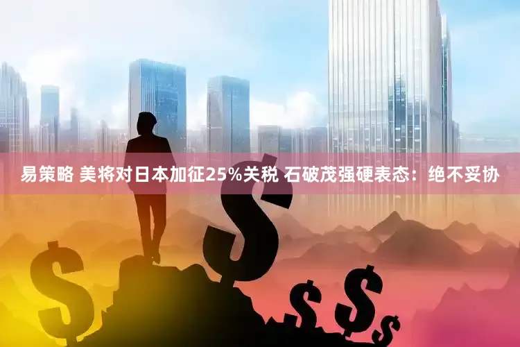 易策略 美将对日本加征25%关税 石破茂强硬表态：绝不妥协