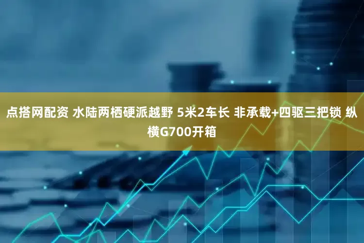 点搭网配资 水陆两栖硬派越野 5米2车长 非承载+四驱三把锁 纵横G700开箱
