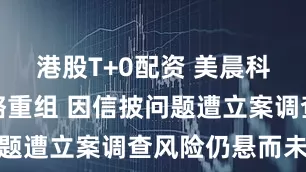 港股T+0配资 美晨科技启动战略重组 因信披问题遭立案调查风险仍悬而未决