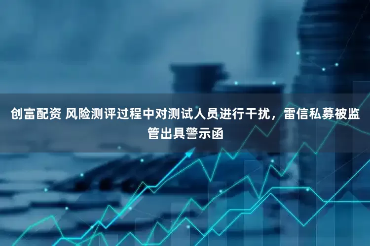 创富配资 风险测评过程中对测试人员进行干扰，雷信私募被监管出具警示函