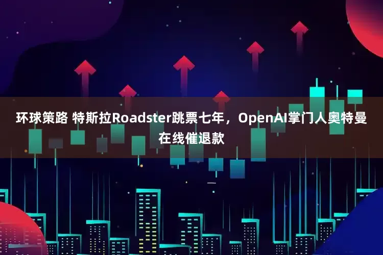 环球策路 特斯拉Roadster跳票七年，OpenAI掌门人奥特曼在线催退款