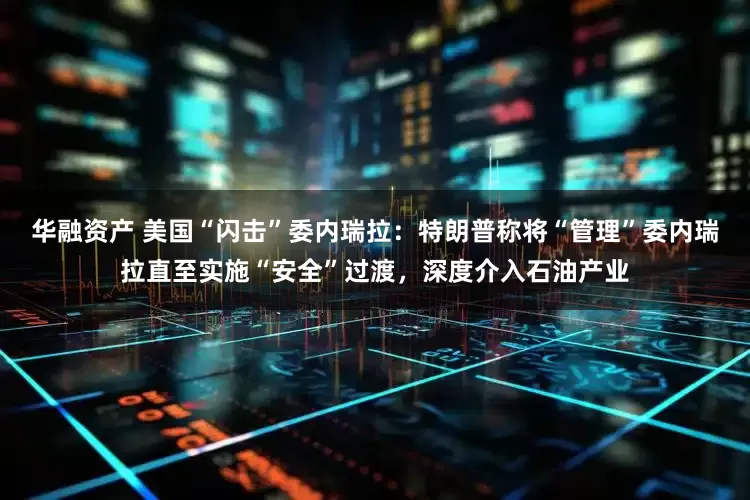 华融资产 美国“闪击”委内瑞拉：特朗普称将“管理”委内瑞拉直至实施“安全”过渡，深度介入石油产业