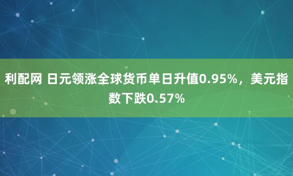 利配网 日元领涨全球货币单日升值0.95%，美元指数下跌0.57%